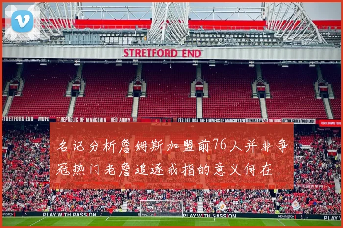 名记分析詹姆斯加盟前76人并非争冠热门老詹追逐戒指的意义何在
